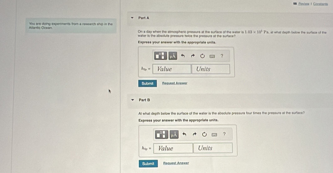 Review 1 Constants 
Part A 
You are doing experiments from a research ship in the 
Atlantic Ocean. 
On a day when the atmospheric pressure at the surface of the water is 1.03* 10^5Pa , at what depth below the surface of the 
water is the absolute pressure twice the pressure at the surface? 
Express your answer with the appropriate units. 

?
h_2p= Value Units 
Submit Request Answer 
Part B 
At what depth below the surface of the water is the absolute pressure four times the pressure at the surface? 
Express your answer with the appropriate units. 
μA 
?
h_4p= Value Units 
Submit Request Answer