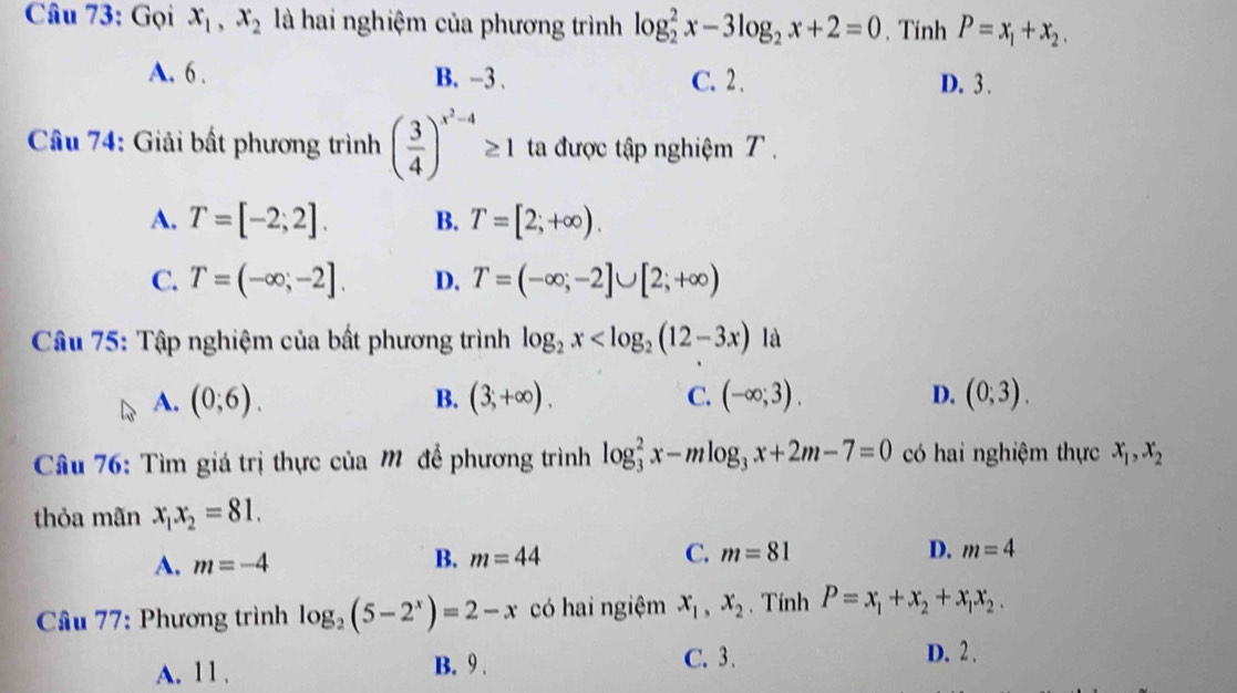 Gọi x_1, x_2 là hai nghiệm của phương trình log _2^(2x-3log _2)x+2=0. Tinh P=x_1+x_2.
A. 6. B. -3. C. 2. D. 3.
Câu 74: Giải bất phương trình ( 3/4 )^x^2-4≥ 1 ta được tập nghiệm T.
A. T=[-2;2]. B. T=[2;+∈fty ).
C. T=(-∈fty ;-2]. D. T=(-∈fty ;-2]∪ [2;+∈fty )
* Câu 75: Tập nghiệm của bất phương trình log _2x là
A. (0;6). B. (3;+∈fty ). C. (-∈fty ;3). D. (0;3). 
Câu 76: Tìm giá trị thực của M để phương trình log _3^(2x-mlog _3)x+2m-7=0 có hai nghiệm thực x_1, x_2
thỏa mãn x_1x_2=81.
A. m=-4 B. m=44 C. m=81
D. m=4
* Cầâu 77: Phương trình log _2(5-2^x)=2-x có hai ngiệm x_1, x_2 、 Tính P=x_1+x_2+x_1x_2.
A. 11. B. 9.
C. 3. D. 2.