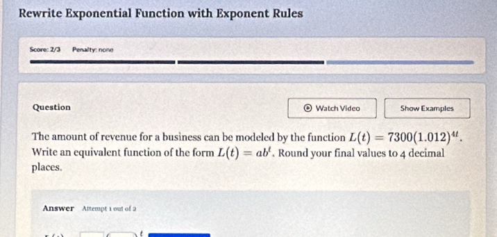 Rewrite Exponential Function with Exponent Rules 
Score: 2/3 Penalty: none 
Question Watch Video Show Examples 
The amount of revenue for a business can be modeled by the function L(t)=7300(1.012)^4t. 
Write an equivalent function of the form L(t)=ab^t. Round your final values to 4 decimal 
places. 
Answer Attempt 1 out of 2 
t