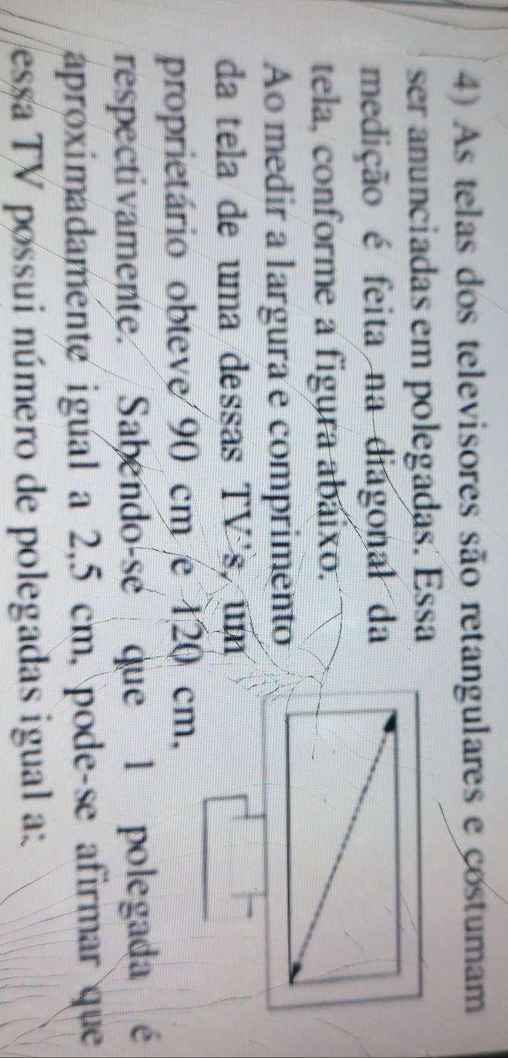 As telas dos televisores são retangulares e costumam 
ser anunciadas em polegadas. Essa 
medição é feita na diagonal da 
tela, conforme a figura abaixo. 
Ao medir a largura e comprimento 
da tela de uma dessas TV's, um 
proprietário obteve 90 cm e 120 cm, 
respectivamente. Sabendo-se que 1 polegada é 
aproximadamente igual a 2,5 cm, pode-se afirmar que 
essa TV possui número de polegadas igual a:
