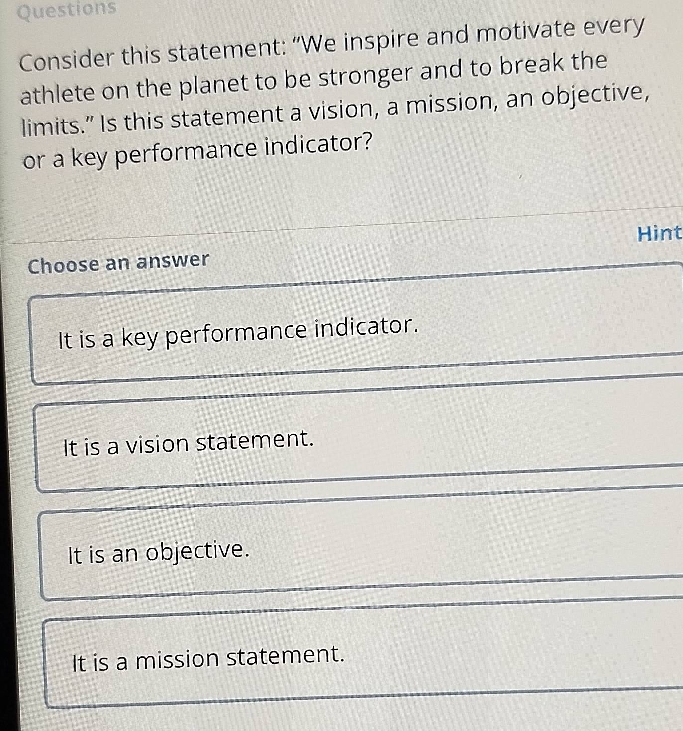 Questions
Consider this statement: "We inspire and motivate every
athlete on the planet to be stronger and to break the
limits.” Is this statement a vision, a mission, an objective,
or a key performance indicator?
Hint
Choose an answer
It is a key performance indicator.
It is a vision statement.
It is an objective.
It is a mission statement.