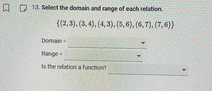 Select the domain and range of each relation.
 (2,3),(3,4),(4,3),(5,6),(6,7),(7,6)
Domain = 
_ 
_ 
Range = 
Is the relation a function? 
_