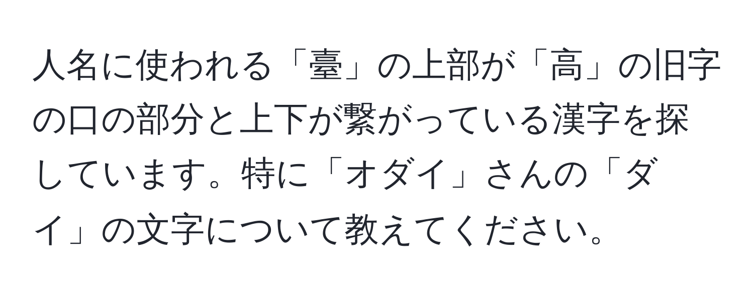 人名に使われる「臺」の上部が「高」の旧字の口の部分と上下が繋がっている漢字を探しています。特に「オダイ」さんの「ダイ」の文字について教えてください。