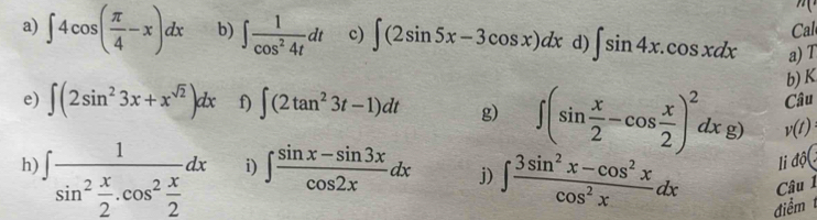 Cal 
a) ∈t 4cos ( π /4 -x)dx b) ∈t  1/cos^24t dt c) ∈t (2sin 5x-3cos x)dx d) ∈t sin 4x.cos xdx a) T
b) K
e) ∈t (2sin^23x+x^(sqrt(2)))dx f) ∈t (2tan^23t-1)dt g) ∈t (sin  x/2 -cos  x/2 )^2dxg) v(t) Câu 
li độ( 
h ∈t frac 1sin^2 x/2 .cos^2 x/2 dx i) ∈t  (sin x-sin 3x)/cos 2x dx j) ∈t  (3sin^2x-cos^2x)/cos^2x dx điểm 
Câu 1