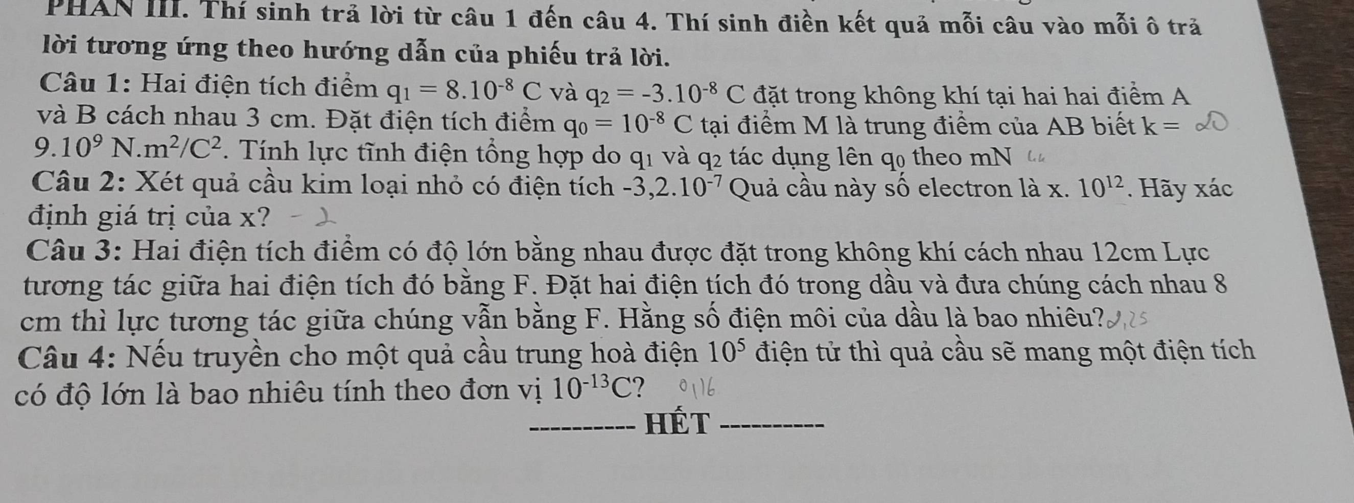 PHAN III. Thí sinh trả lời từ câu 1 đến câu 4. Thí sinh điền kết quả mỗi câu vào mỗi ô tră 
lời tương ứng theo hướng dẫn của phiếu trả lời. 
Câu 1: Hai điện tích điểm q_1=8.10^(-8)C và q_2=-3.10^(-8)C đặt trong không khí tại hai hai điểm A 
và B cách nhau 3 cm. Đặt điện tích điểm q_0=10^(-8)C tại điểm M là trung điểm của AB biết k=
9.10^9N.m^2/C^2. Tính lực tĩnh điện tổng hợp do q1 và q2 tác dụng lên q0 theo mN 
Câu 2: Xét quả cầu kim loại nhỏ có điện tích -3, 2.10^(-7) Quả cầu này số electron là x. 10^(12). Hãy xác 
định giá trị của x? 
Câu 3: Hai điện tích điểm có độ lớn bằng nhau được đặt trong không khí cách nhau 12cm Lực 
tương tác giữa hai điện tích đó bằng F. Đặt hai điện tích đó trong dầu và đưa chúng cách nhau 8
cm thì lực tương tác giữa chúng vẫn bằng F. Hằng số điện môi của dầu là bao nhiêu? 
Câu 4: Nếu truyền cho một quả cầu trung hoà điện 10^5 điện tử thì quả cầu sẽ mang một điện tích 
có độ lớn là bao nhiêu tính theo đơn vị 10^(-13)C ? 
HÉt