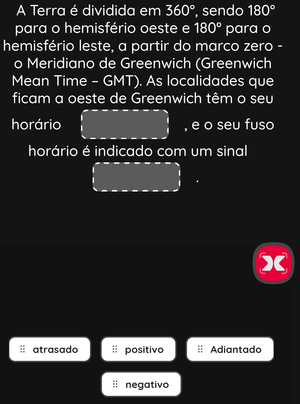 A Terra é dividida em 360° , sendo 180°
para o hemisfério oeste e 180° para o
hemisfério leste, a partir do marco zero -
o Meridiano de Greenwich (Greenwich
Mean Time - GMT). As localidades que
ficam a oeste de Greenwich têm o seu
horário , e o seu fuso
horário é indicado com um sinal
x
atrasado positivo Adiantado
negativo