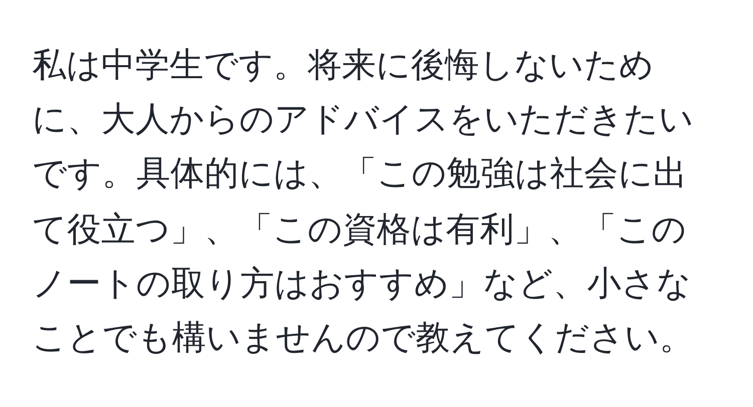 私は中学生です。将来に後悔しないために、大人からのアドバイスをいただきたいです。具体的には、「この勉強は社会に出て役立つ」、「この資格は有利」、「このノートの取り方はおすすめ」など、小さなことでも構いませんので教えてください。