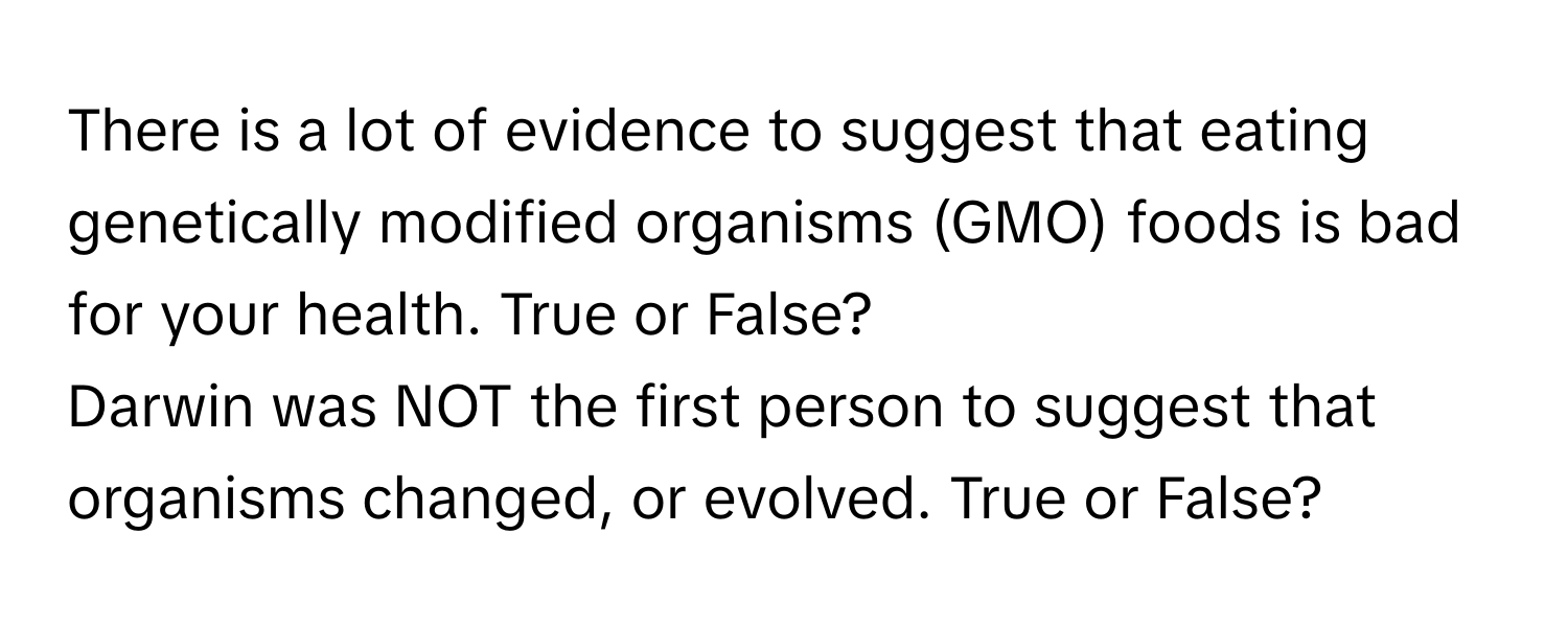 There is a lot of evidence to suggest that eating genetically modified organisms (GMO) foods is bad for your health. True or False? 

Darwin was NOT the first person to suggest that organisms changed, or evolved. True or False?