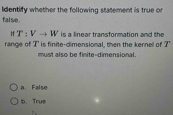 Identify whether the following statement is true or
false.
If T:Vto W is a linear transformation and the
range of T is finite-dimensional, then the kernel of T
must also be finite-dimensional.
a. False
b. True