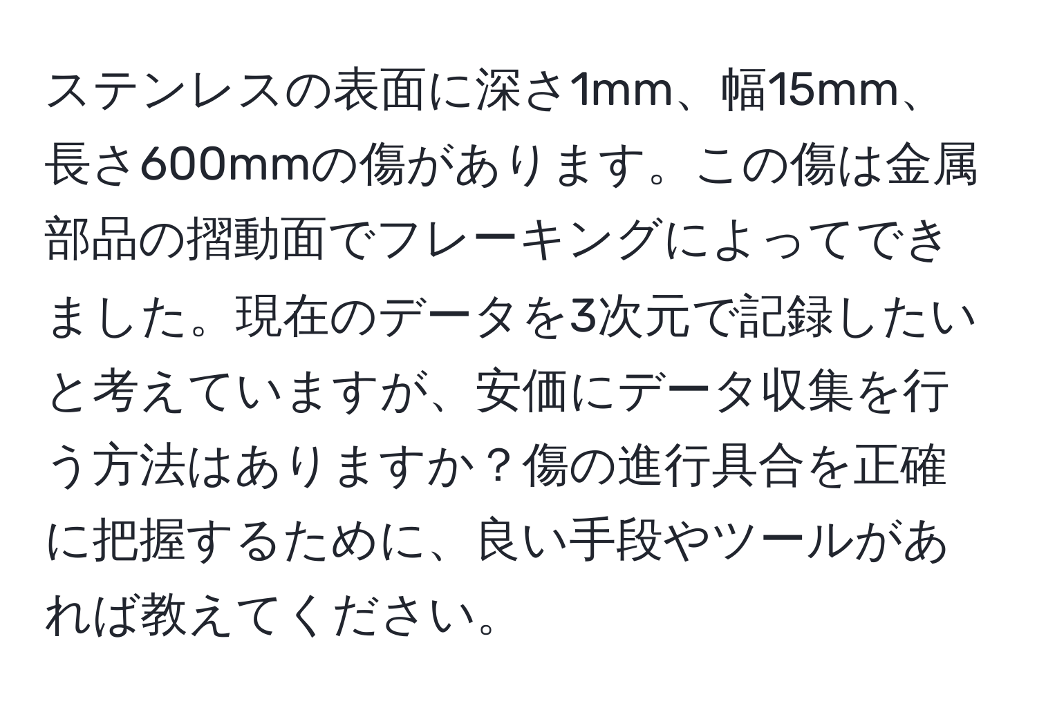 ステンレスの表面に深さ1mm、幅15mm、長さ600mmの傷があります。この傷は金属部品の摺動面でフレーキングによってできました。現在のデータを3次元で記録したいと考えていますが、安価にデータ収集を行う方法はありますか？傷の進行具合を正確に把握するために、良い手段やツールがあれば教えてください。