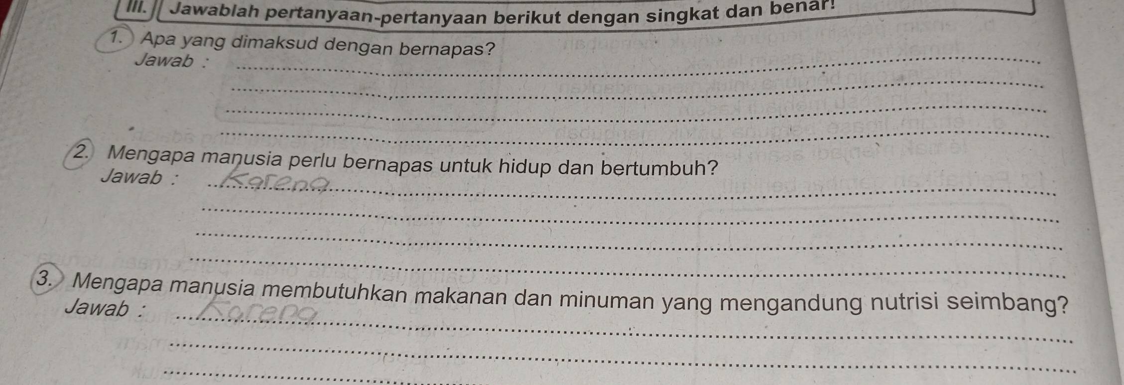 Jawablah pertanyaan-pertanyaan berikut dengan singkat dan benar! 
1. Apa yang dimaksud dengan bernapas? 
Jawab :_ 
_ 
_ 
_ 
2. Mengapa manusia perlu bernapas untuk hidup dan bertumbuh? 
Jawab :_ 
_ 
_ 
_ 
3. Mengapa manusia membutuhkan makanan dan minuman yang mengandung nutrisi seimbang? 
Jawab :_ 
_ 
_