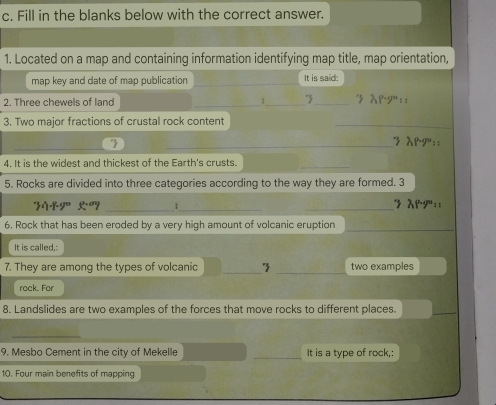 Fill in the blanks below with the correct answer. 
1. Located on a map and containing information identifying map title, map orientation, 
map key and date of map publication It is said: 
2. Three chewels of land __3_ 3 &rg:: 
3. Two major fractions of crustal rock content 
_ 
_ 
7 _3 λP:: 
4. It is the widest and thickest of the Earth's crusts. 
_ 
5. Rocks are divided into three categories according to the way they are formed. 3 
_
20+y°
1_ _7 λp:: 
6. Rock that has been eroded by a very high amount of volcanic eruption 
_ 
It is called,: 
_ 
7. They are among the types of volcanic _' two examples 
rack. For 
8. Landslides are two examples of the forces that move rocks to different places. 
_ 
_ 
9. Mesbo Cement in the city of Mekelle _It is a type of rock,: 
10. Four main benefits of mapping