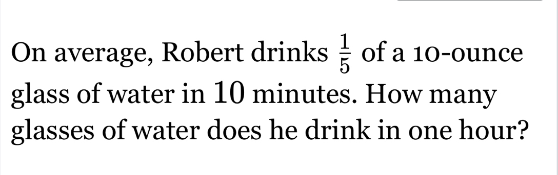 On average, Robert drinks  1/5  of a 10-ounce
glass of water in 10 minutes. How many 
glasses of water does he drink in one hour?