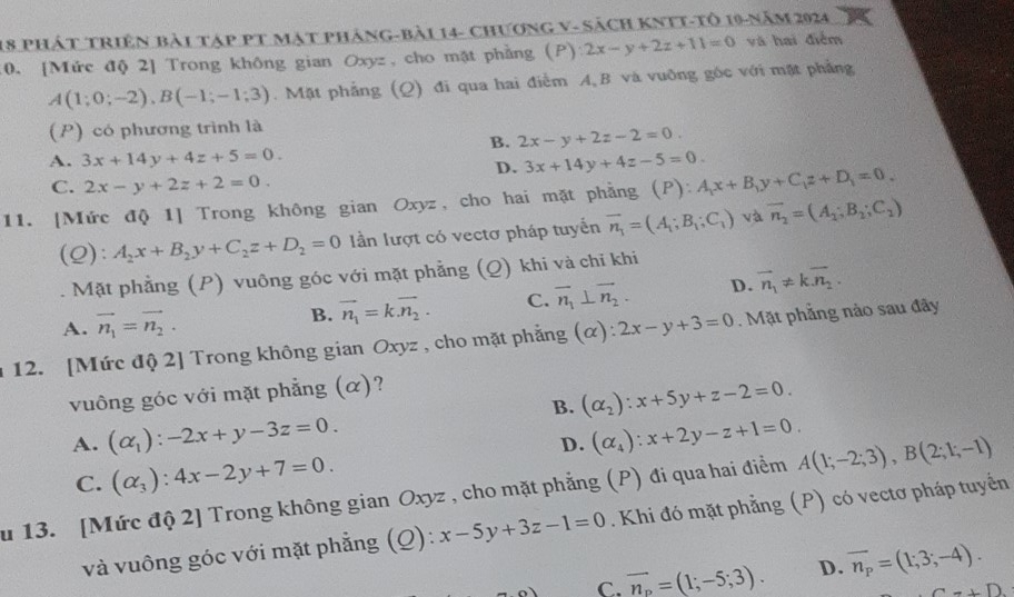 phát triên bài tập pt mạt pháng-bài 14- chương v- sách kNtt-tô 19-năm 2924
:0. [Mức độ 2] Trong không gian Oxyz, cho mặt phẳng (P) 2x-y+2z+11=0 và hai điểm
A(1;0;-2),B(-1;-1;3). Mặt phẳng (Q) đi qua hai điểm A B và vuỡng gốc với mặt phẳng
(P) có phương trình là
B. 2x-y+2z-2=0.
A. 3x+14y+4z+5=0. 3x+14y+4z-5=0.
D.
C. 2x-y+2z+2=0.
11. [Mức độ 1] Trong không gian Oxyz, cho hai mặt phẳng (P): A_1x+B_1y+C_1z+D_1=0_ 
(Q): A_2x+B_2y+C_2z+D_2=0 lần lượt có vectơ pháp tuyến vector n_1=(A_1;B_1;C_1) và overline n_2=(A_2;B_2;C_2). Mặt phẳng (P) vuông góc với mặt phẳng (Q) khi và chỉ khi
A. vector n_1=vector n_2.
B. vector n_1=k.vector n_2. C. vector n_1⊥ vector n_2. D. vector n_1!= kvector n_2.
12. [Mức độ 2] Trong không gian Oxyz , cho mặt phẳng (α): 2x-y+3=0. Mặt phẳng nào sau đây
vuông góc với mặt phẳng (α)?
B. (alpha _2):x+5y+z-2=0.
A. (alpha _1):-2x+y-3z=0. (alpha _4):x+2y-z+1=0.
D.
C. (alpha _3):4x-2y+7=0.
u 13. [Mức độ 2] Trong không gian Oxyz , cho mặt phẳng (P) đi qua hai điểm A(1;-2;3),B(2;1;-1)
và vuông góc với mặt phẳng (Q): x-5y+3z-1=0. Khi đó mặt phẳng (P) có vectơ pháp tuyển
C. overline n_p=(1;-5;3). D. overline n_p=(1;3;-4).
C+D