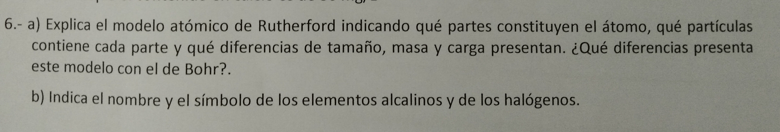 6.- a) Explica el modelo atómico de Rutherford indicando qué partes constituyen el átomo, qué partículas 
contiene cada parte y qué diferencias de tamaño, masa y carga presentan. ¿Qué diferencias presenta 
este modelo con el de Bohr?. 
b) Indica el nombre y el símbolo de los elementos alcalinos y de los halógenos.