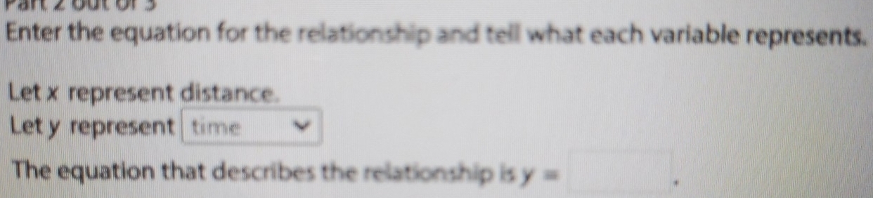 Enter the equation for the relationship and tell what each variable represents. 
Let x represent distance. 
Let y represent time 
The equation that describes the relationship is y=□.