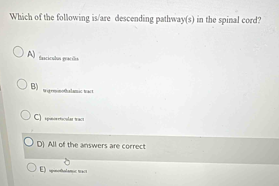 Which of the following is/are descending pathway(s) in the spinal cord?
A) fasciculus gracilis
B) trigeminothalamic tract
C) spinoreticular tract
D) All of the answers are correct
E) spinothalamic tract