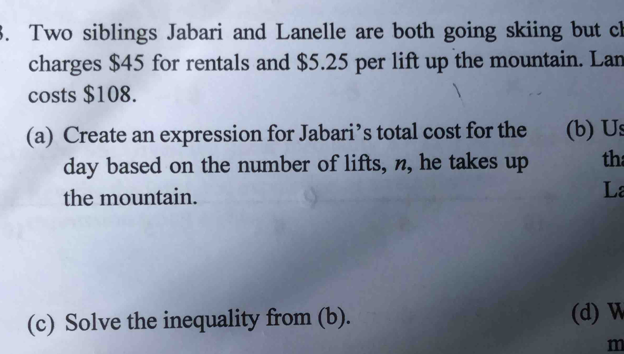 Two siblings Jabari and Lanelle are both going skiing but ch 
charges $45 for rentals and $5.25 per lift up the mountain. Lan 
costs $108. 
(a) Create an expression for Jabari’s total cost for the (b) Us 
day based on the number of lifts, n, he takes up 
th 
the mountain. 
La 
(c) Solve the inequality from (b). (d) W 
m