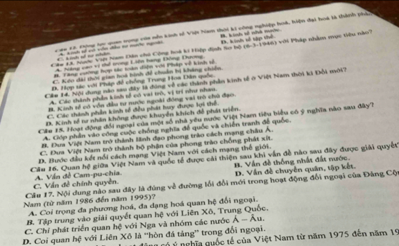 Caa 12. Động lợc qua trong của nễn kinh tế Việt Nam thời ki công nghiệp hoá, hiện đại hoá là thành pháp
B. kinh tố nhà mước
Cu 13. Nược Việi Nam Dân chủ Cộng hoà ki Hiệp định Sơ bộ D. kinh tế tập thể.  Pới Pháp nhằm mục tiêu nào?
C. kinh số tư nhân A. kinh sề có vôn đầu tư mước ngoài
(6-3-1946)
A. Năng cao vị thể trong Liên bang Động Dương,
B. Tang cường hợp tác toàn điện với Pháp về kinh tổ
C. Kếo đài thời gian hoà bình để chuẩn bị kháng chiến.
D. Hợp tác với Pháp để chồng Trung Hoa Dân quốc.
Cầu 14. Nội dung nào sau đây là đùng về các thành phần kinh tế ở Việt Nam thời ki Đổi mới?
A. Các thành phần kinh tế có vai trò, vị trí như nhau.
B. Kinh tể có vốn đầu tư nước ngoài đóng vai trò chủ đạo.
C. Các thành phần kinh tế đều phát huy được lợi thể.
D. Kinh tế tư nhân không được khuyển khích để phát triển.
Cầe 15. Hoạt động đổi ngoại của một số nhà yêu nước Việt Nam tiêu biểu có ý nghĩa nào sau đây?
A. Góp phần vào công cuộc chồng nghĩa để quốc và chiến tranh để quốc.
B. Đưa Việt Nam trở thành lãnh đạo phong trào cách mạng châu Á.
C. Đưa Việt Nam trở thành bộ phận của phong trào chống phát xít.
D. Bước đầu kết nổi cách mạng Việt Nam với cách mạng thể giới.
Câu 16. Quan hệ giữa Việt Nam và quốc tế được cải thiện sau khi vấn đề nào sau đây được giải quyết
A. Vấn đề Cam-pu-chia. B. Vấn đề thống nhất đất nước.
C. Vấn đề chính quyền. D. Vấn đề chuyển quân, tập kết.
Câu 17. Nội dung nào sau đây là đúng về đường lối đổi mới trong hoạt động đổi ngoại của Đảng Cột
Nam (từ năm 1986 đến năm 1995)?
A. Coi trọng đa phương hoá, đa dạng hoá quan hệ đối ngoại.
B. Tập trung vào giải quyết quan hệ với Liên Xô, Trung Quốc.
C. Chỉ phát triển quan hệ với Nga và nhóm các nước hat A-hat Au
D. Coi quan hệ với Liên Xô là “hòn đá tảng” trong đối ngoại.
có ý nghĩa quốc tế của Việt Nam từ năm 1975 đến năm 19