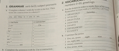 GRAMMAR verb be_ subject pronouns
VOCAB UL numbers 0-20, greetings
a Complere column 1 with the words in the b0x. The= a Put the letters in order to make days of the wed
write the contractions in colums 2 Remezober to start with a CAPITAL LETTEr Seturday
I ARSAYDUT_
3 HR DY T USA 2 NYAUDS _d
_
4 ODNYMA 5 DFARYI__
6 DSYEEAWND
__7 EUASDTY_
Continue the series.
rine _Ire
_
_
2 six,eighe,tn. 1 five,six,sevem,_ e__
4 five, seven. nime, 3 twenty, nineseen,____
b Complete the sentences with be. Use a contraction.