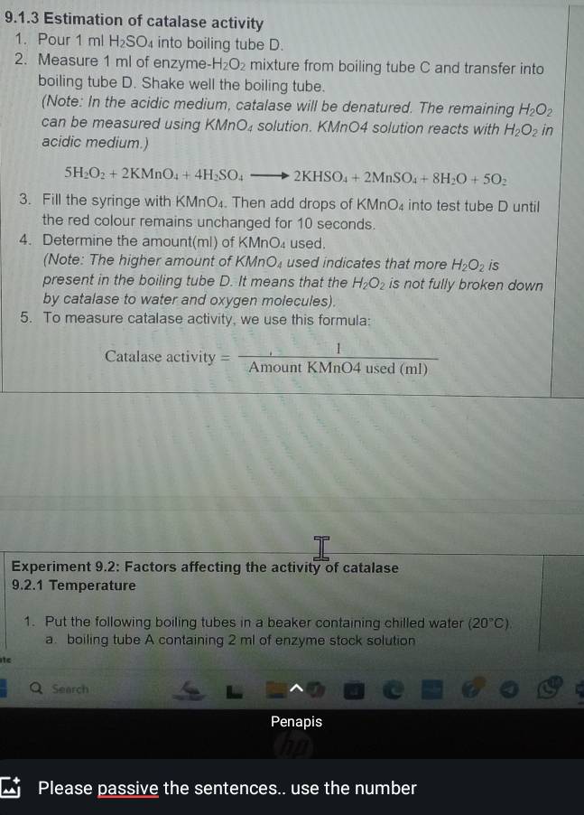 Estimation of catalase activity 
1. Pour 1 ml H_2SO_4 into boiling tube D. 
2. Measure 1 ml of enzyme- H_2O_2 mixture from boiling tube C and transfer into 
boiling tube D. Shake well the boiling tube. 
(Note: In the acidic medium, catalase will be denatured. The remaining H_2O_2
can be measured using KMnO₄ solution. KMnO4 solution reacts with H_2O_2in
acidic medium.)
5H_2O_2+2KMnO_4+4H_2SO_4to 2KHSO_4+2MnSO_4+8H_2O+5O_2
3. Fill the syringe with KMnO₄. Then add drops of KMnO₄ into test tube D until 
the red colour remains unchanged for 10 seconds. 
4. Determine the amount(ml) of KMnO_4 used. 
(Note: The higher amount of KMnO_4 used indicates that more H_2O_2 is 
present in the boiling tube D. It means that the H_2O_2 is not fully broken down 
by catalase to water and oxygen molecules). 
5. To measure catalase activity, we use this formula: 
Catalase activity = 1/AmountKMnO4used(ml) 
Experiment 9.2: Factors affecting the activity of catalase 
9.2.1 Temperature 
1. Put the following boiling tubes in a beaker containing chilled water (20°C). 
a. boiling tube A containing 2 ml of enzyme stock solution 
te 
Search 
Penapis 
Please passive the sentences.. use the number