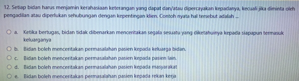 Setiap bidan harus menjamin kerahasiaan keterangan yang dapat dan/atau dipercayakan kepadanya, kecuali jika diminta oleh
pengadilan atau diperlukan sehubungan dengan kepentingan klien. Contoh nyata hal tersebut adalah ...
a. Ketika bertugas, bidan tidak dibenarkan menceritakan segala sesuatu yang diketahuinya kepada siapapun termasuk
keluarganya
b. Bidan boleh menceritakan permasalahan pasien kepada keluarga bidan.
c. Bidan boleh menceritakan permasalahan pasien kepada pasien lain.
d. Bidan boleh menceritakan permasalahan pasien kepada masyarakat
e. Bidan boleh menceritakan permasalahan pasien kepada rekan kerja