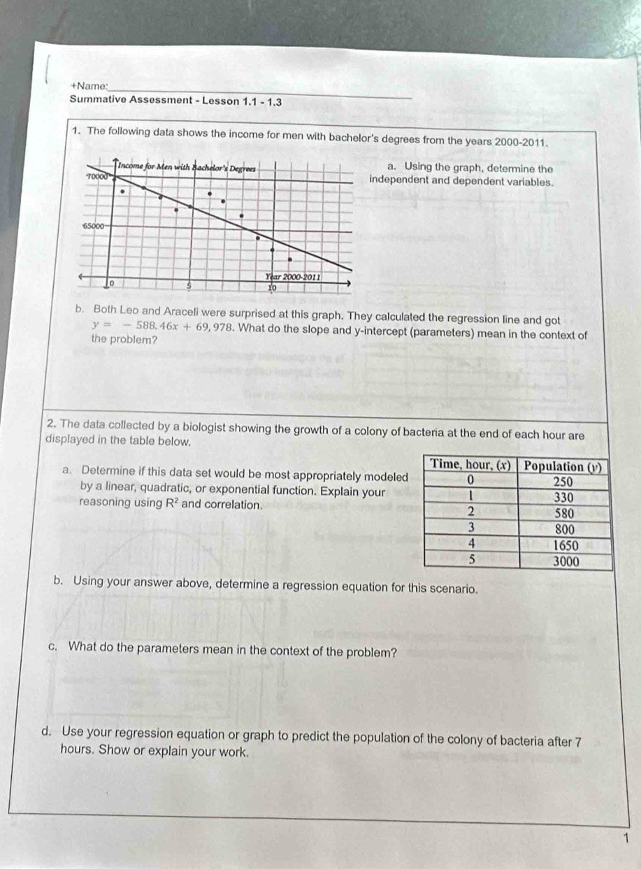 +Name:_ 
Summative Assessment - Lesson 1.1 - 1.3 
1. The following data shows the income for men with bachelor's degrees from the years 2000-2011. 
a. Using the graph, determine the 
dependent and dependent variables. 
b. Both Leo and Araceli were surprised at this graph. They calculated the regression line and got
y=-588.46x+69,978. What do the slope and y-intercept (parameters) mean in the context of 
the problem? 
2. The data collected by a biologist showing the growth of a colony of bacteria at the end of each hour are 
displayed in the table below. 
a. Determine if this data set would be most appropriately modeled 
by a linear, quadratic, or exponential function. Explain your 
reasoning using R^2 and correlation. 
b. Using your answer above, determine a regression equation for this scenario. 
c. What do the parameters mean in the context of the problem? 
d. Use your regression equation or graph to predict the population of the colony of bacteria after 7
hours. Show or explain your work. 
1