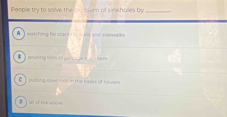 People try to solve the problem of sinkholes by _、
A watching for cracks in walls and sidewalks
B pouring tons of garbage into them
C )putting steel rods in the bases of houses
D ) all of the above