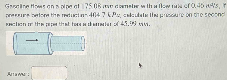 Gasoline flows on a pipe of 175.08 mm diameter with a flow rate of 0.46m^3/s , if 
pressure before the reduction 404.7 kP₄, calculate the pressure on the second 
section of the pipe that has a diameter of 45.99 mm. 
Answer: □