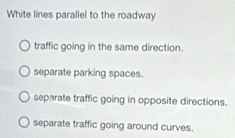 White lines parallel to the roadway
traffic going in the same direction.
separate parking spaces.
separate traffic going in opposite directions.
separate traffic going around curves.