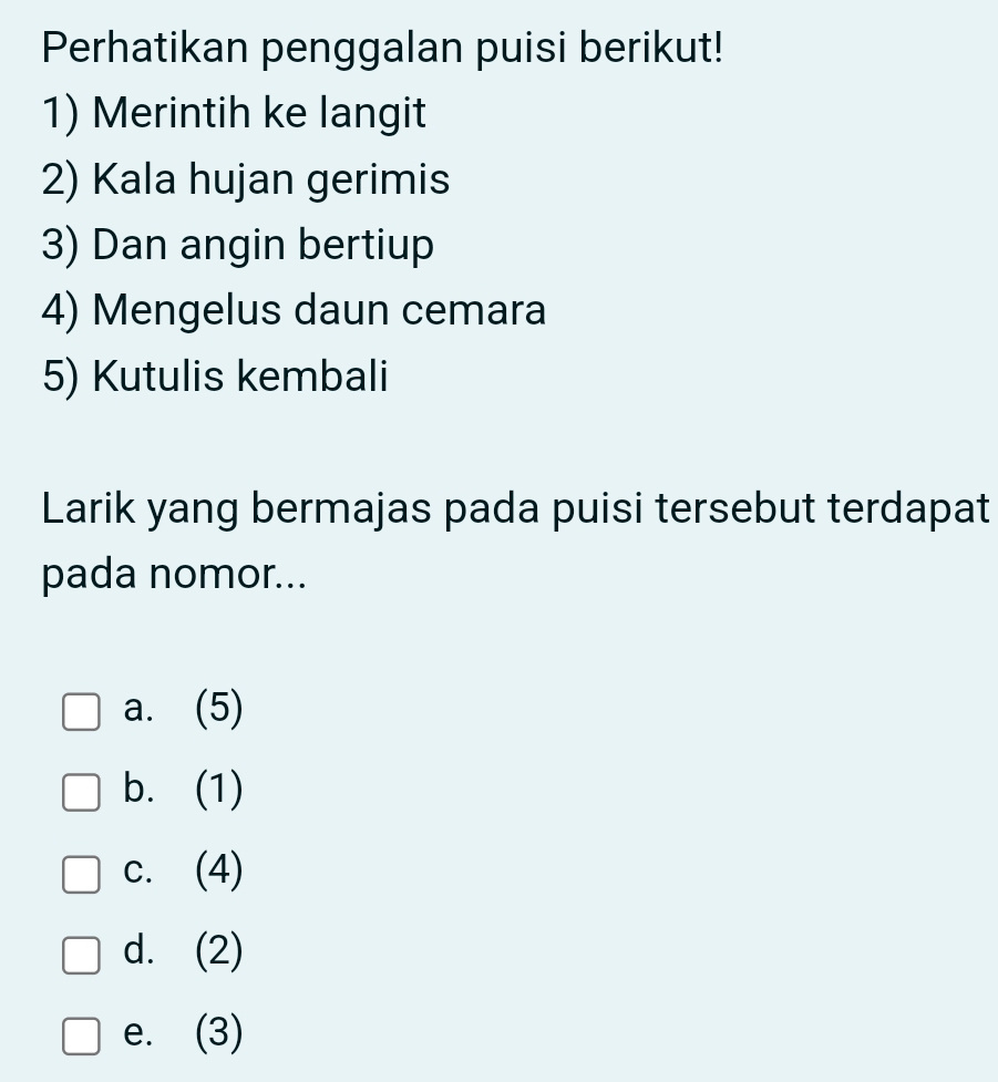 Perhatikan penggalan puisi berikut!
1) Merintih ke langit
2) Kala hujan gerimis
3) Dan angin bertiup
4) Mengelus daun cemara
5) Kutulis kembali
Larik yang bermajas pada puisi tersebut terdapat
pada nomor...
a. (5)
b. (1)
c. (4)
d. (2)
e. (3)