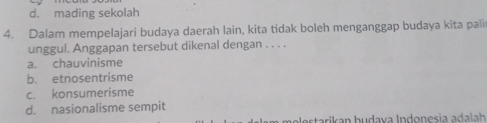 d. mading sekolah
4. Dalam mempelajari budaya daerah lain, kita tidak boleh menganggap budaya kita pali
unggul. Anggapan tersebut dikenal dengan . . . .
a. chauvinisme
b. etnosentrisme
c. konsumerisme
d. nasionalisme sempit
a le s tarikan budava Indonesia adalah