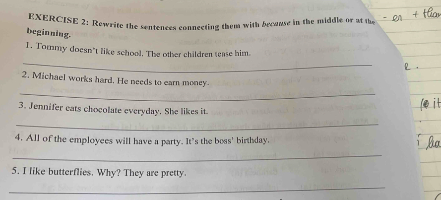 Rewrite the sentences connecting them with because in the middle or at the 
beginning. 
1. Tommy doesn’t like school. The other children tease him. 
_ 
2. Michael works hard. He needs to earn money. 
_ 
3. Jennifer eats chocolate everyday. She likes it. 
_ 
4. All of the employees will have a party. It’s the boss’ birthday. 
_ 
5. I like butterflies. Why? They are pretty. 
_