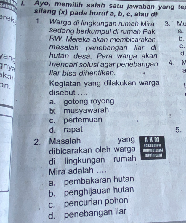 Ayo, memilih salah satu jawaban yang tep
saintin silang (x) pada huruf a, b, c, atau d!
rek 1. Warga di lingkungan rumah Mira 3. Mu
sedang berkumpul di rumah Pak a.
RW. Mereka akan membicarakan b.
masalah penebangan liar di C.
yang
hutan desa. Para warga akan d.
mencari solusi agar penebangan 4. M
gnya
liar bisa dihentikan.
a
kan
an.
Kegiatan yang dilakukan warga
disebut ....
a. gotong royong
b musyawarah
c. pertemuan
d. rapat 5.
2. Masalah yang AKM
(Asesmen
dibicarakan oleh warga Kompetensi
di lingkungan rumah Minimum)
Mira adalah ....
a. pembakaran hutan
b. penghijauan hutan
c. pencurian pohon
d. penebangan liar