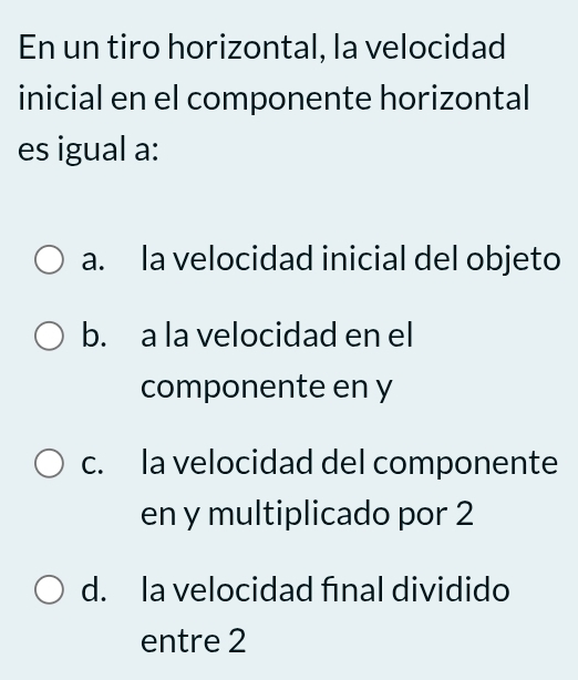 En un tiro horizontal, la velocidad
inicial en el componente horizontal
es igual a:
a. la velocidad inicial del objeto
b. a la velocidad en el
componente en y
c. la velocidad del componente
en y multiplicado por 2
d. la velocidad final dividido
entre 2