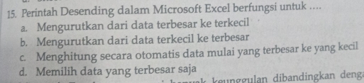 Perintah Desending dalam Microsoft Excel berfungsi untuk ….
a. Mengurutkan dari data terbesar ke terkecil
b. Mengurutkan dari data terkecil ke terbesar
c. Menghitung secara otomatis data mulai yang terbesar ke yang kecil
d. Memilih data yang terbesar saja
ke u ggulan dibandingkan denga