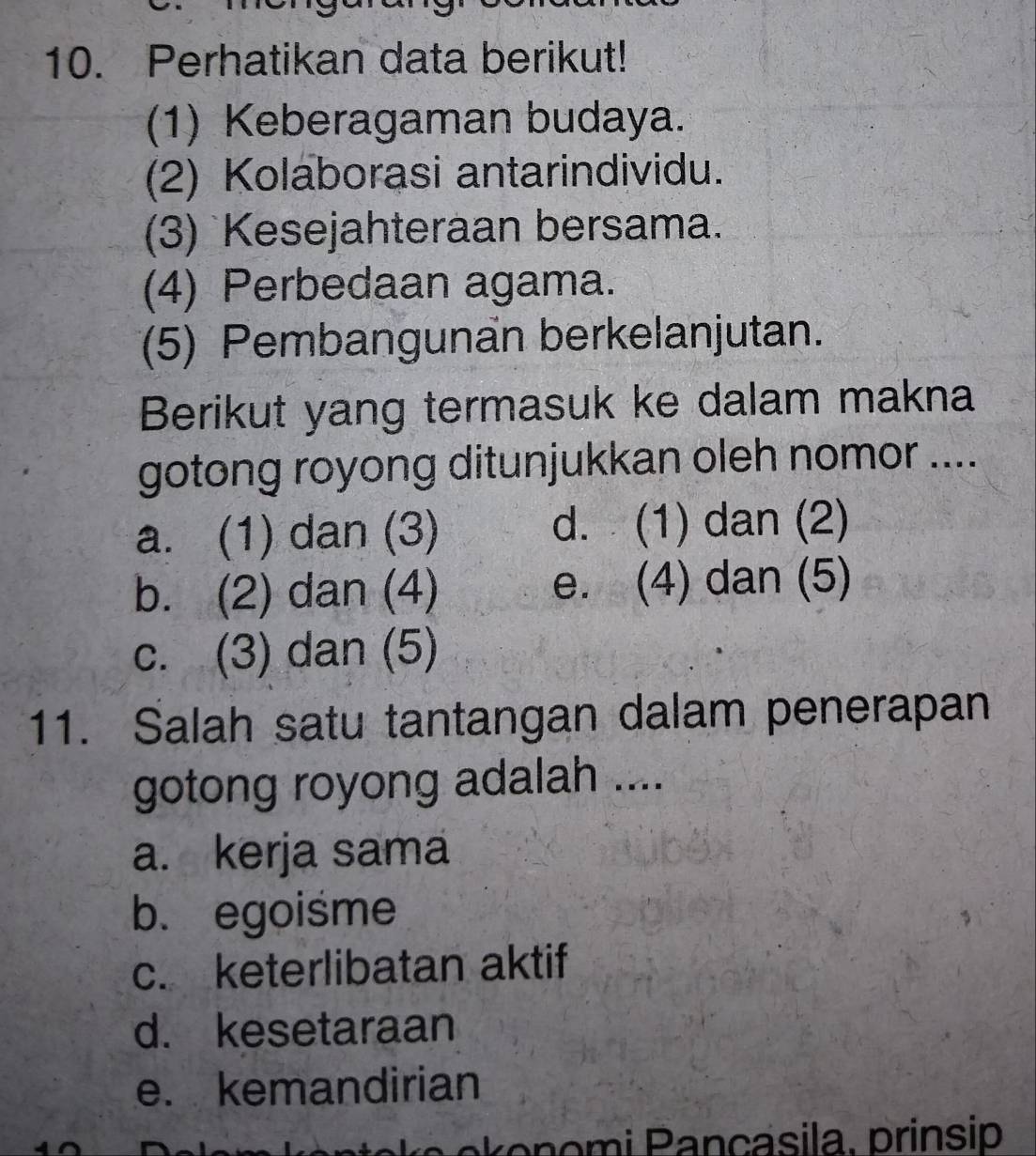 Perhatikan data berikut!
(1) Keberagaman budaya.
(2) Kolaborasi antarindividu.
(3) Kesejahteraan bersama.
(4) Perbedaan agama.
(5) Pembangunan berkelanjutan.
Berikut yang termasuk ke dalam makna
gotong royong ditunjukkan oleh nomor ....
a. (1) dan (3) d. (1) dan (2)
b. (2) dan (4) e. (4) dan (5)
c. (3) dan (5)
11. Salah satu tantangan dalam penerapan
gotong royong adalah ....
a. kerja sama
b. egoisme
c. keterlibatan aktif
d. kesetaraan
e. kemandirian