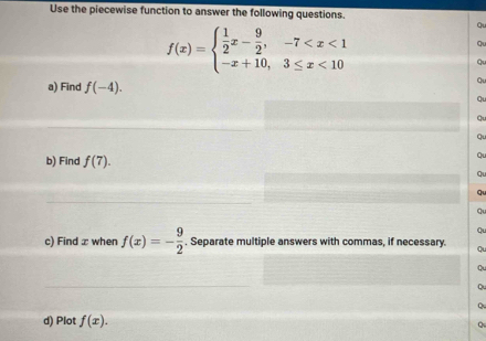 Use the piecewise function to answer the following questions.
f(x)=beginarrayl  1/2 x- 9/2 ,-7 <10endarray.
Q 
a) Find f(-4). 
Q 
b) Find f(7). 
Ql 
Q 
c) Find x when f(x)=- 9/2 . Separate multiple answers with commas, if necessary. Q 
C 
Q 
d) Plot f(x).