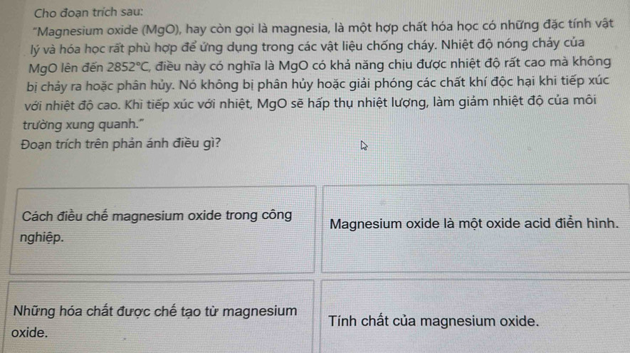 Cho đoạn trích sau:
"Magnesium oxide (MgO), hay còn gọi là magnesia, là một hợp chất hóa học có những đặc tính vật
lý và hóa học rất phù hợp để ứng dụng trong các vật liệu chống cháy. Nhiệt độ nóng chảy của
MgO lên đến 2852°C 1, điều này có nghĩa là MgO có khả năng chịu được nhiệt độ rất cao mà không
bị chảy ra hoặc phân hủy. Nó không bị phân hủy hoặc giải phóng các chất khí độc hại khi tiếp xúc
với nhiệt độ cao. Khi tiếp xúc với nhiệt, MgO sẽ hấp thụ nhiệt lượng, làm giảm nhiệt độ của môi
trường xung quanh."
Đoạn trích trên phản ánh điều gì?
Cách điều chế magnesium oxide trong công Magnesium oxide là một oxide acid điển hình.
nghiệp.
Những hóa chất được chế tạo từ magnesium Tính chất của magnesium oxide.
oxide.