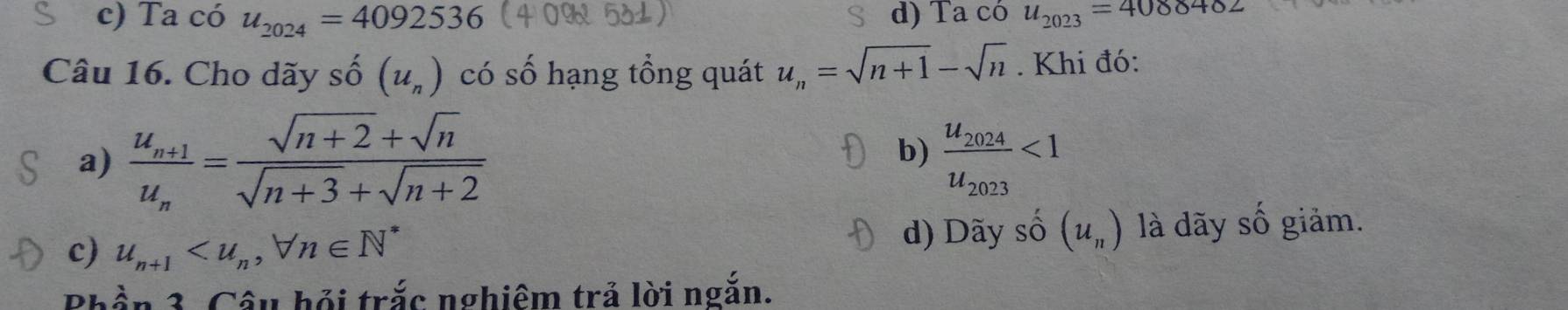 c) Ta có u_2024=4092536 d) Ta có u_2023=4088482
Câu 16. Cho dãy shat O(u_n) có số hạng tổng quát u_n=sqrt(n+1)-sqrt(n). Khi đó:
b)
a) frac u_n+1u_n= (sqrt(n+2)+sqrt(n))/sqrt(n+3)+sqrt(n+2)  frac u_2024u_2023<1</tex>
c) u_n+1 , forall n∈ N^* d) Dãy số (u_n) là dãy số giảm.
Phần 3. Câu hỏi trắc nghiêm trả lời ngắn.