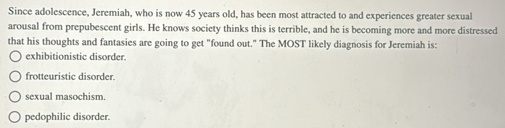 Since adolescence, Jeremiah, who is now 45 years old, has been most attracted to and experiences greater sexual
arousal from prepubescent girls. He knows society thinks this is terrible, and he is becoming more and more distressed
that his thoughts and fantasies are going to get "found out." The MOST likely diagnosis for Jeremiah is:
exhibitionistic disorder.
frotteuristic disorder.
sexual masochism.
pedophilic disorder.