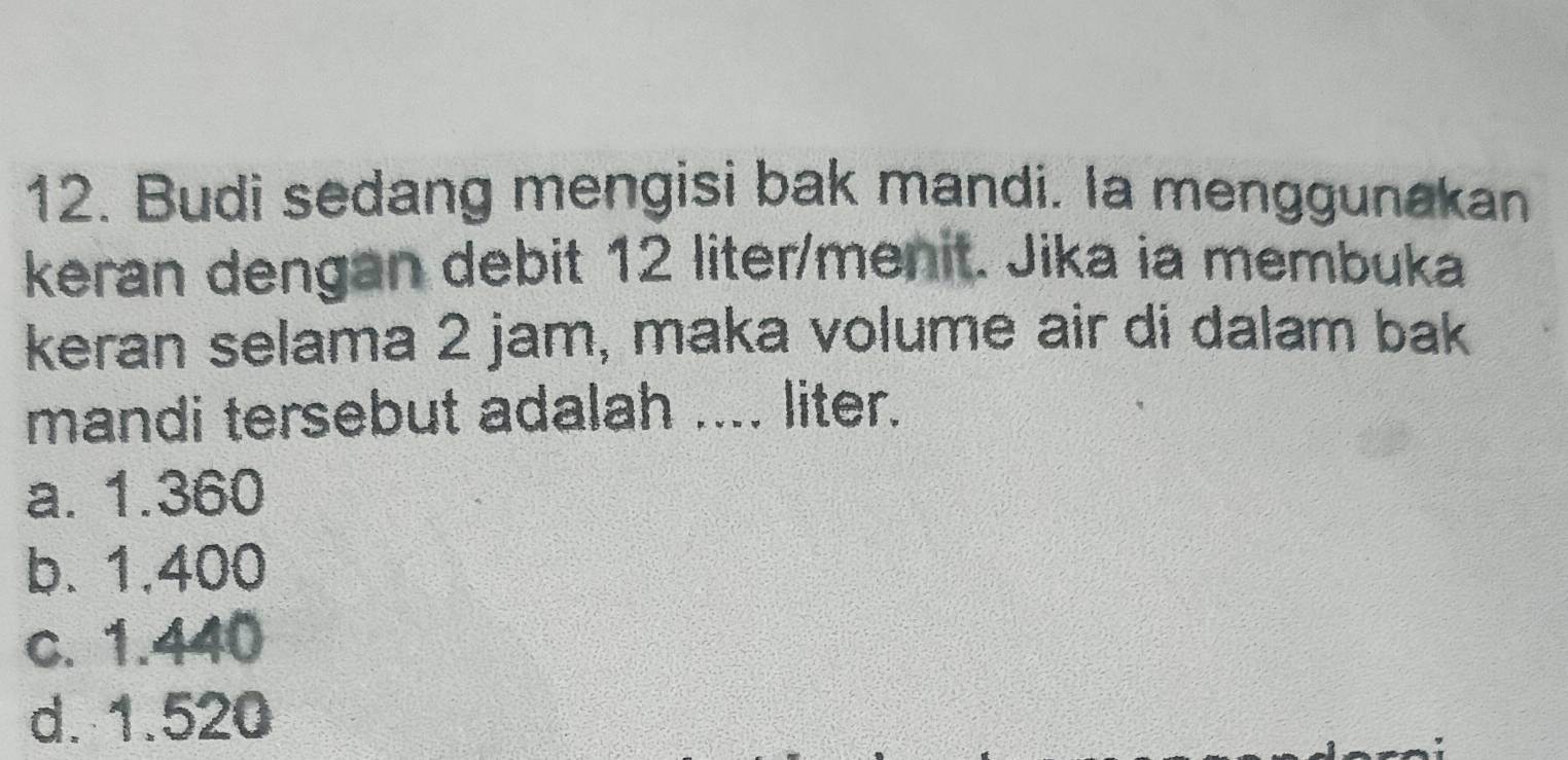 Budi sedang mengisi bak mandi. Ia menggunakan
keran dengan debit 12 liter /menit. Jika ia membuka
keran selama 2 jam, maka volume air di dalam bak
mandi tersebut adalah .... liter.
a. 1.360
b. 1.400
c. 1.440
d. 1.520