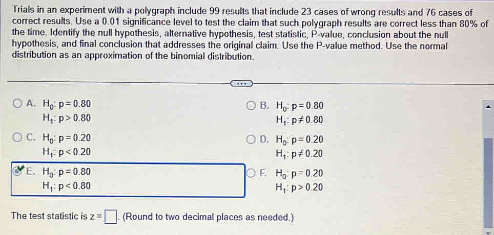 Trials in an experiment with a polygraph include 99 results that include 23 cases of wrong results and 76 cases of
correct results. Use a 0.01 significance level to test the claim that such polygraph results are correct less than 80% of
the time. Identify the null hypothesis, alternative hypothesis, test statistic, P -value, conclusion about the null
hypothesis, and final conclusion that addresses the original claim. Use the P -value method. Use the normal
distribution as an approximation of the binomial distribution.
A. H_0:p=0.80 B. H_0:p=0.80
H_1:p>0.80
H_1:p!= 0.80
C. H_0:p=0.20 D. H_0:p=0.20
H_1:p<0.20
H_1:p!= 0.20
E. H_0:p=0.80 F. H_0:p=0.20
H_1:p<0.80
H_1:p>0.20
The test statistic is z=□. (Round to two decimal places as needed.)