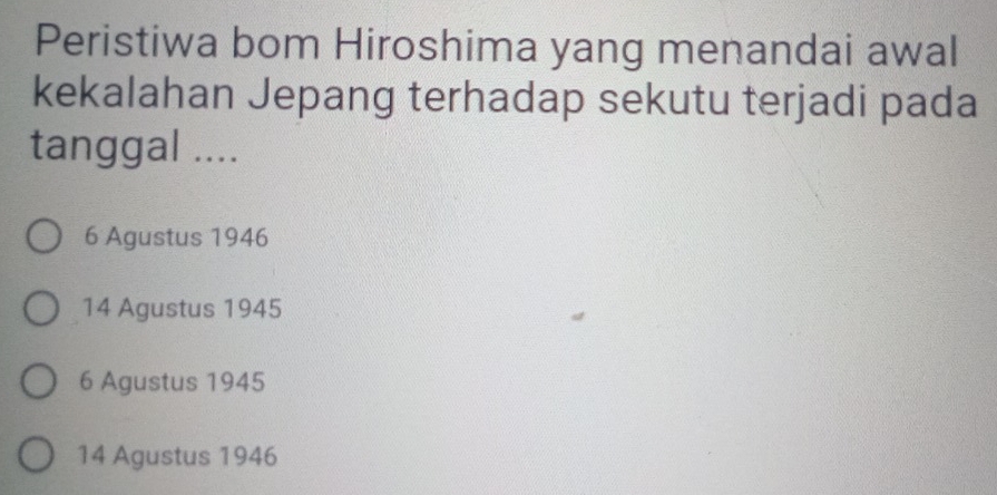 Peristiwa bom Hiroshima yang menandai awal
kekalahan Jepang terhadap sekutu terjadi pada
tanggal ....
6 Agustus 1946
14 Agustus 1945
6 Agustus 1945
14 Agustus 1946