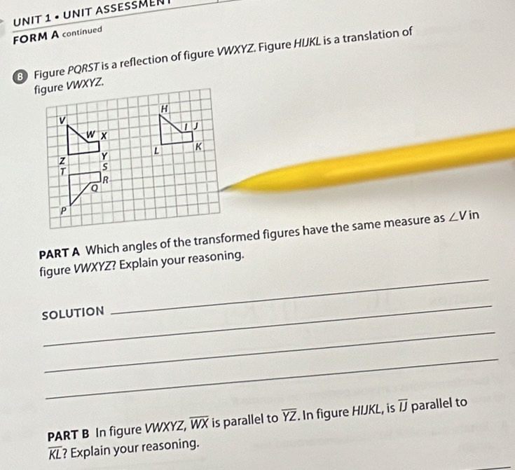 • UniT AseßMEν 
FORM A continued 
3 Figure PQRST is a reflection of figure VWXYZ. Figure HUKL is a translation of 
PART A Which angles of the transformed figures have the same measure as ∠ V in 
figure VWXYZ? Explain your reasoning. 
_ 
SOLUTION 
_ 
_ 
_ 
PART B In figure VWXYZ, overline WX is parallel to overline YZ. In figure HIJKL, is overline IJ parallel to
overline KL ? Explain your reasoning.