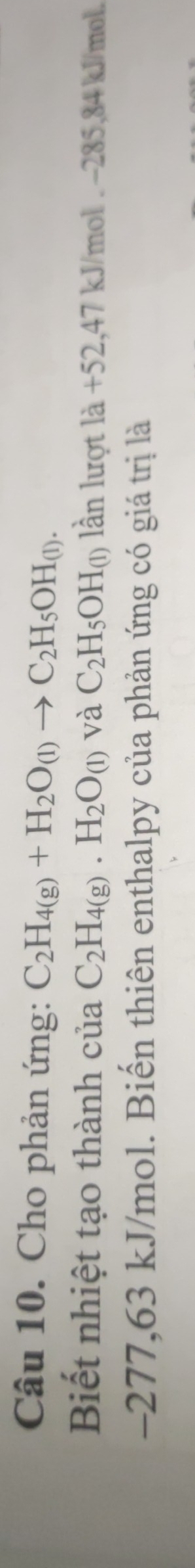 Cho phản ứng: C_2H_4(g)+H_2O_(l)to C_2H_5OH_(l). 
Biết nhiệt tạo thành của C_2H_4(g). H_2O_(l) và C_2H_5OH_(1) lần lượt là +52,47 kJ/mợ 01.-285.84 kJ/mol.
-277,63 kJ/mol. Biến thiên enthalpy của phản ứng có giá trị là