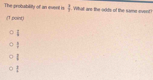 The probability of an event is  2/7 . What are the odds of the same event?
(1 point)
 7/9 
 5/7 
 2/9 
 2/5 