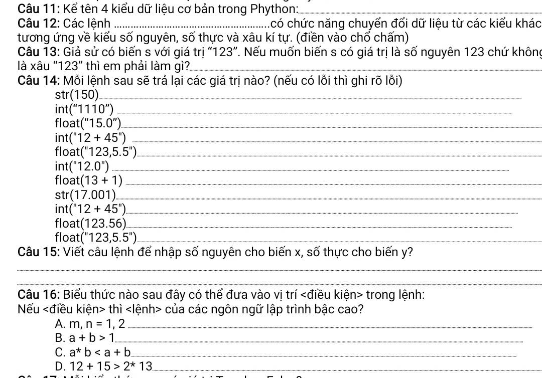 Kể tên 4 kiểu dữ liệu cơ bản trong Phython:_
Câu 12: Các lệnh _có chức năng chuyển đổi dữ liệu từ các kiểu khác
tương ứng về kiểu số nguyên, số thực và xâu kí tự. (điền vào chổ chấm)
Câu 13: Giả sử có biến s với giá trị “ 123 ”. Nếu muốn biến s có giá trị là số nguyên 123 chứ không
là xâu " 123'' thì em phải làm gì?_
Câu 14: Mỗi lệnh sau sẽ trả lại các giá trị nào? (nếu có lỗi thì ghi rõ lỗi)
str(150) _
int(''1110'') _
* oat (''15.0'') _
int (''12+45'') _
float (''123,5.5'') _
int (''12.0'') _
float (13+1) _
st (17.001) _
int (''12+45'') _
float (123.56) _
float (''123,5.5'') _
Câu 15: Viết câu lệnh để nhập số nguyên cho biến x, số thực cho biến y?
_
_
_
Câu 16: Biểu thức nào sau đây có thể đưa vào vị trí trong lệnh:
Nếu thì của các ngôn ngữ lập trình bậc cao?
A. m,n=1,2 _
B. a+b>1 _
C. a*b __
D. 12+15>2^*13 _