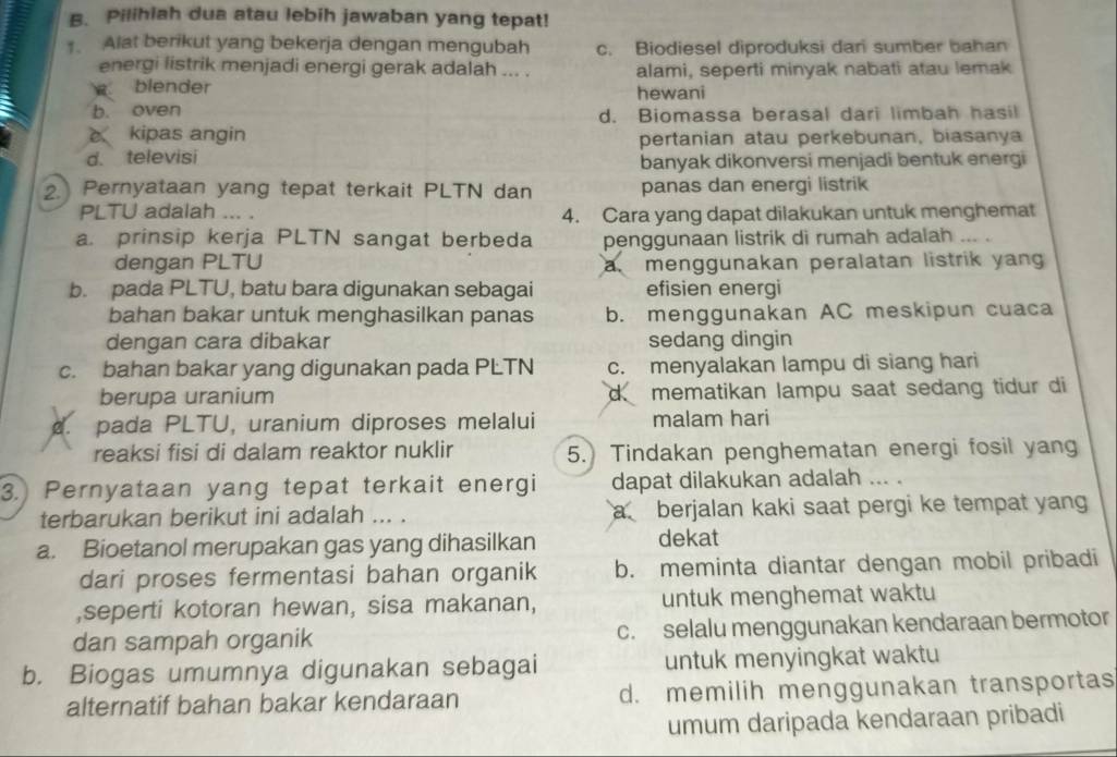 Pilihiah dua atau lebih jawaban yang tepat!
. Alat berikut yang bekerja dengan mengubah c. Biodiesel diproduksi dan sumber bahan
energi listrik menjadi energi gerak adalah ... .
blender alami, seperti minyak nabati atau lemak
b. oven hewani
d. Biomassa berasal dari limbah hasil
e kipas angin pertanian atau perkebunan, biasanya
d. televisi
banyak dikonversi menjadi bentuk energi
. Pernyataan yang tepat terkait PLTN dan panas dan energi listrik
PLTU adalah .. . 4. Cara yang dapat dilakukan untuk menghemat
a. prinsip kerja PLTN sangat berbeda penggunaan listrik di rumah adalah … .
dengan PLTU a menggunakan peralatan listrik yang
b. pada PLTU, batu bara digunakan sebagai efisien energi
bahan bakar untuk menghasilkan panas b. menggunakan AC meskipun cuaca
dengan cara dibakar sedang dingin
c. bahan bakar yang digunakan pada PLTN c. menyalakan lampu di siang hari
berupa uranium d mematikan lampu saat sedang tidur di
. pada PLTU, uranium diproses melalui malam hari
reaksi fisi di dalam reaktor nuklir 5.) Tindakan penghematan energi fosil yang
3.) Pernyataan yang tepat terkait energi dapat dilakukan adalah ... .
terbarukan berikut ini adalah ... . a berjalan kaki saat pergi ke tempat yang
a. Bioetanol merupakan gas yang dihasilkan dekat
dari proses fermentasi bahan organik b. meminta diantar dengan mobil pribadi
,seperti kotoran hewan, sisa makanan, untuk menghemat waktu
dan sampah organik c. selalu menggunakan kendaraan bermotor
b. Biogas umumnya digunakan sebagai untuk menyingkat waktu
alternatif bahan bakar kendaraan d. memilih menggunakan transportas
umum daripada kendaraan pribadi