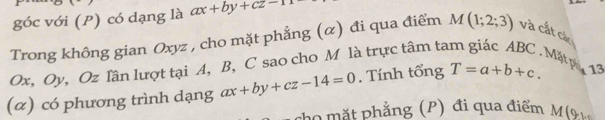 góc với (P) có dạng là ax+by+cz-11
Trong không gian Oxyz , cho mặt phẳng (α) đi qua điểm M(1;2;3) và cắt các
Ox, Oy, Oz lần lượt tại A, B, C sao cho M là trực tâm ta 
Mặtp 13 
(α) có phương trình dạng ax+by+cz-14=0. Tính tổng T=a+b+c. 
ho ặ t phẳng (P) đi qua điểm M(9,1.1